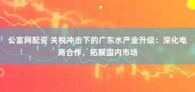 公富网配资 关税冲击下的广东水产业升级：深化电商合作，拓展国内市场