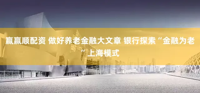 赢赢顺配资 做好养老金融大文章 银行探索“金融为老”上海模式