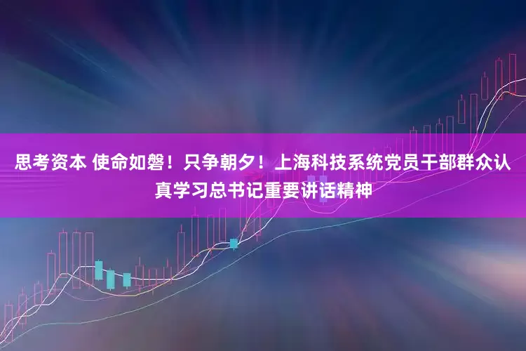 思考资本 使命如磐！只争朝夕！上海科技系统党员干部群众认真学习总书记重要讲话精神