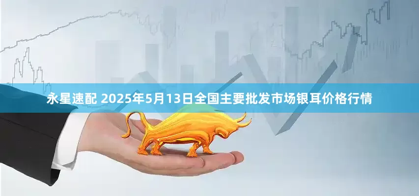 永星速配 2025年5月13日全国主要批发市场银耳价格行情