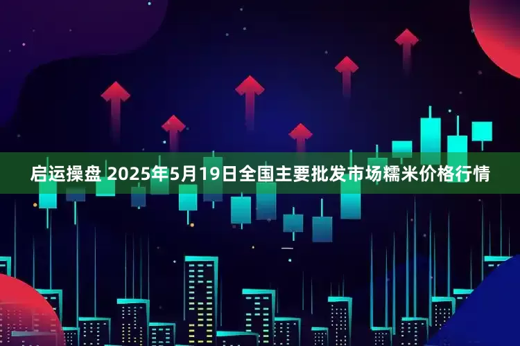 启运操盘 2025年5月19日全国主要批发市场糯米价格行情