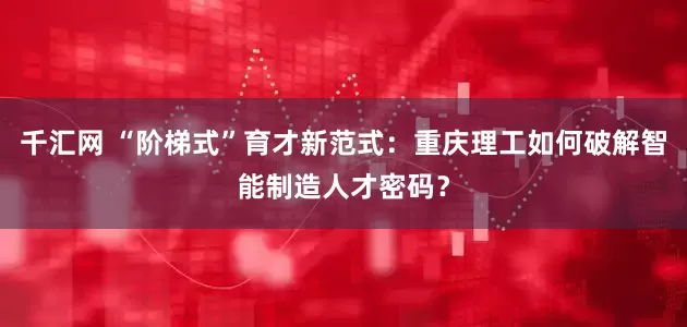 千汇网 “阶梯式”育才新范式：重庆理工如何破解智能制造人才密码？