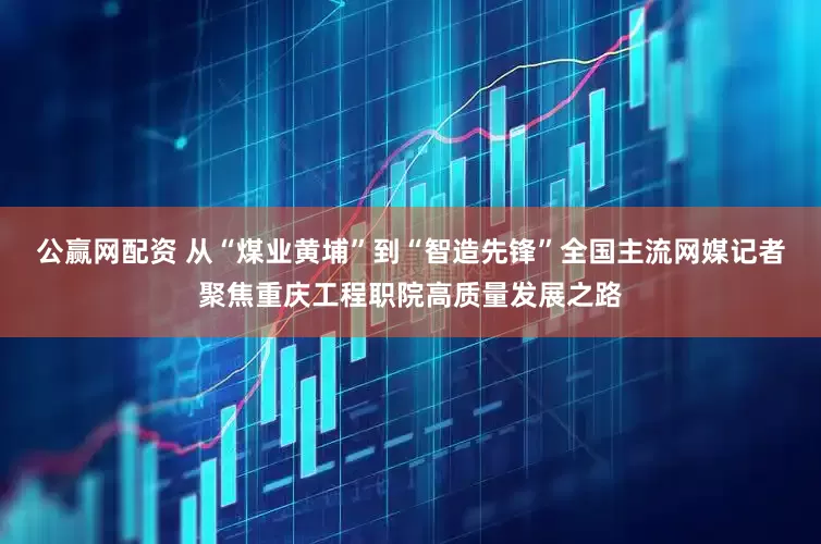公赢网配资 从“煤业黄埔”到“智造先锋”全国主流网媒记者聚焦重庆工程职院高质量发展之路