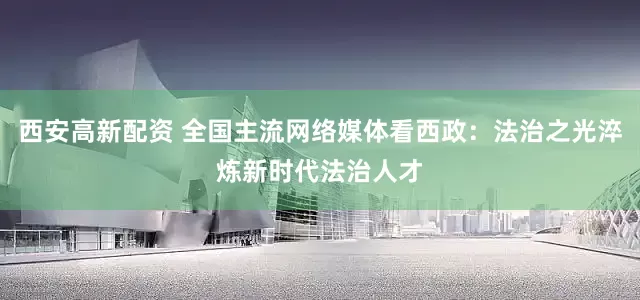 西安高新配资 全国主流网络媒体看西政：法治之光淬炼新时代法治人才