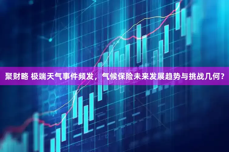 聚财略 极端天气事件频发，气候保险未来发展趋势与挑战几何？