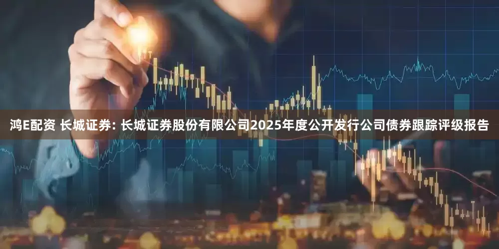 鸿E配资 长城证券: 长城证券股份有限公司2025年度公开发行公司债券跟踪评级报告