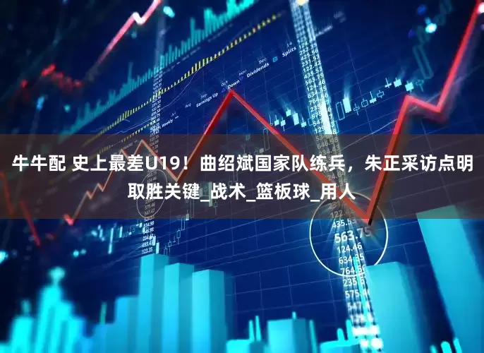 牛牛配 史上最差U19！曲绍斌国家队练兵，朱正采访点明取胜关键_战术_篮板球_用人