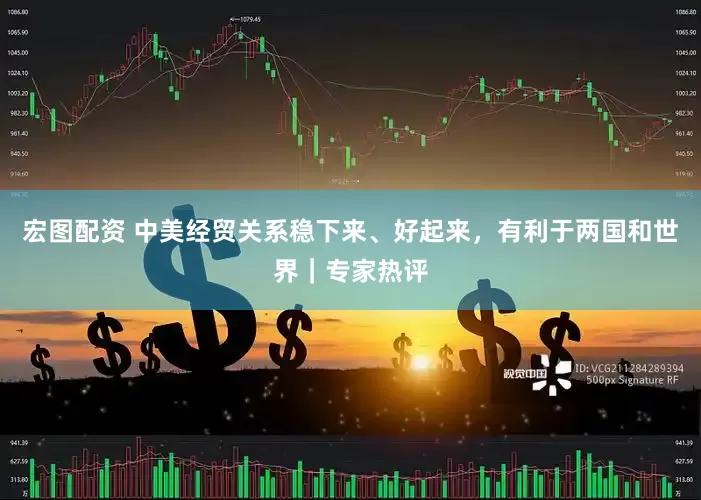 宏图配资 中美经贸关系稳下来、好起来，有利于两国和世界｜专家热评