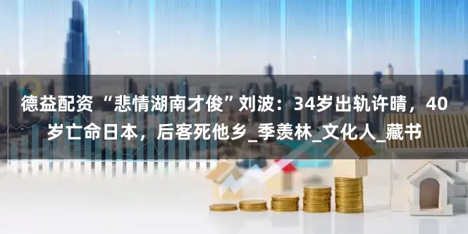 德益配资 “悲情湖南才俊”刘波：34岁出轨许晴，40岁亡命日本，后客死他乡_季羡林_文化人_藏书
