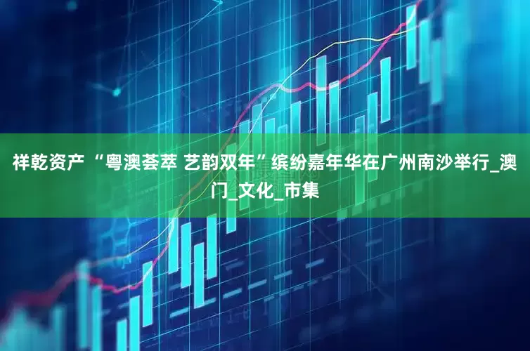 祥乾资产 “粤澳荟萃 艺韵双年”缤纷嘉年华在广州南沙举行_澳门_文化_市集