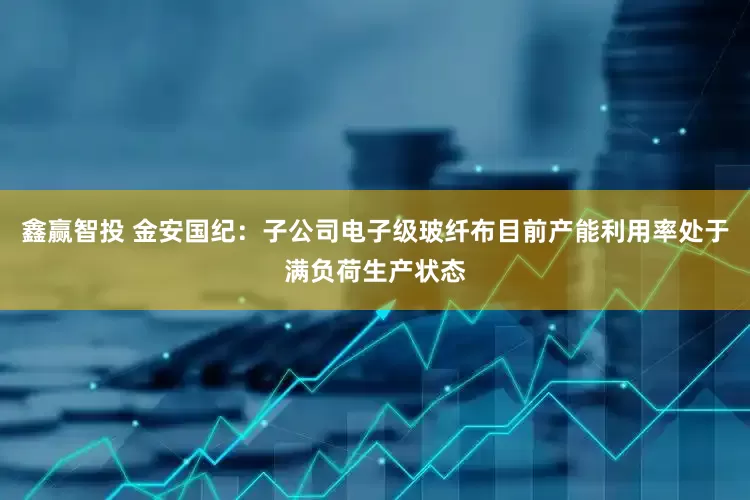 鑫赢智投 金安国纪：子公司电子级玻纤布目前产能利用率处于满负荷生产状态