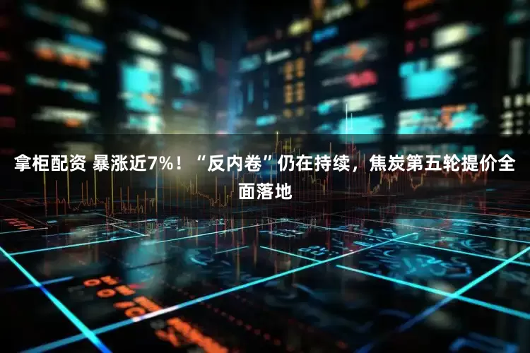 拿柜配资 暴涨近7%！“反内卷”仍在持续，焦炭第五轮提价全面落地