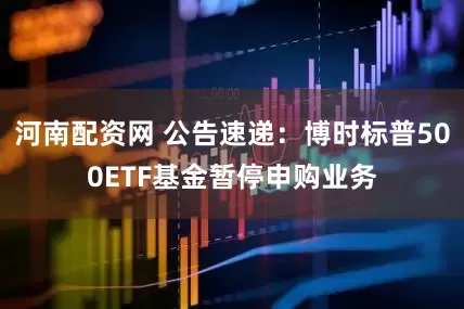 河南配资网 公告速递：博时标普500ETF基金暂停申购业务
