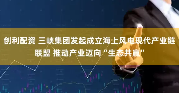 创利配资 三峡集团发起成立海上风电现代产业链联盟 推动产业迈向“生态共赢”