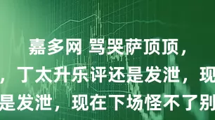 嘉多网 骂哭萨顶顶，喷刀郎土，丁太升乐评还是发泄，现在下场怪不了别人