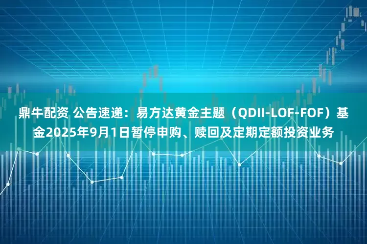 鼎牛配资 公告速递：易方达黄金主题（QDII-LOF-FOF）基金2025年9月1日暂停申购、赎回及定期定额投资业务