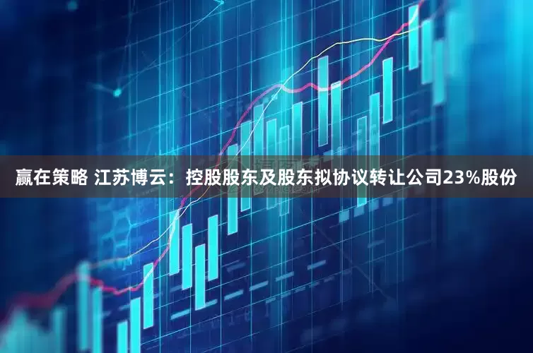 赢在策略 江苏博云：控股股东及股东拟协议转让公司23%股份