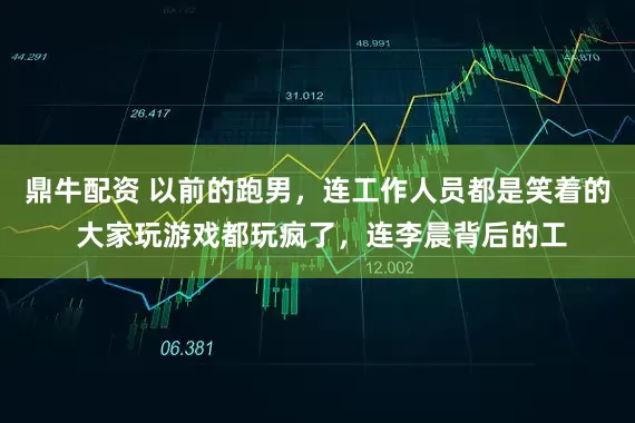 鼎牛配资 以前的跑男，连工作人员都是笑着的 大家玩游戏都玩疯了，连李晨背后的工