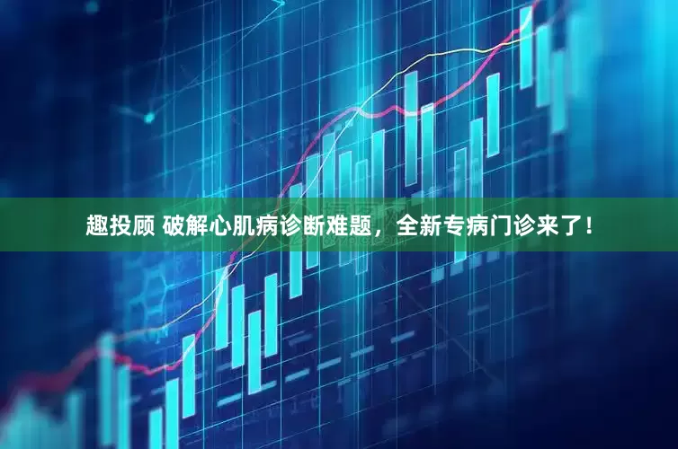 趣投顾 破解心肌病诊断难题，全新专病门诊来了！