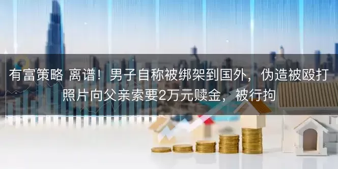 有富策略 离谱！男子自称被绑架到国外，伪造被殴打照片向父亲索要2万元赎金，被行拘