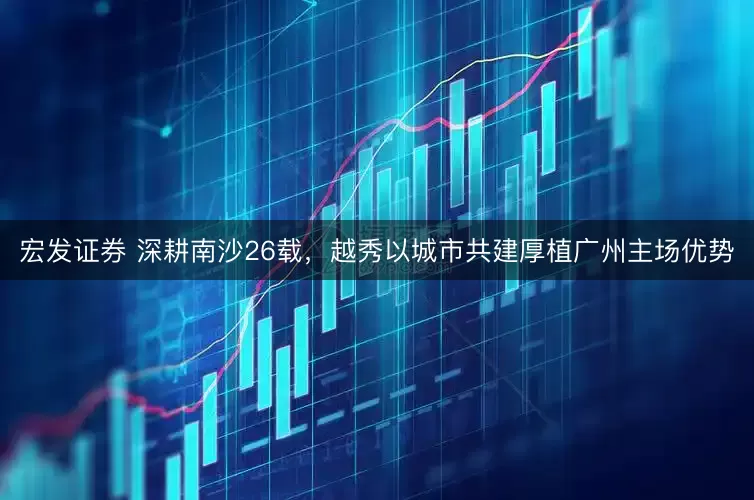 宏发证券 深耕南沙26载，越秀以城市共建厚植广州主场优势